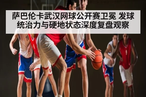 萨巴伦卡武汉网球公开赛卫冕 发球统治力与硬地状态深度复盘观察